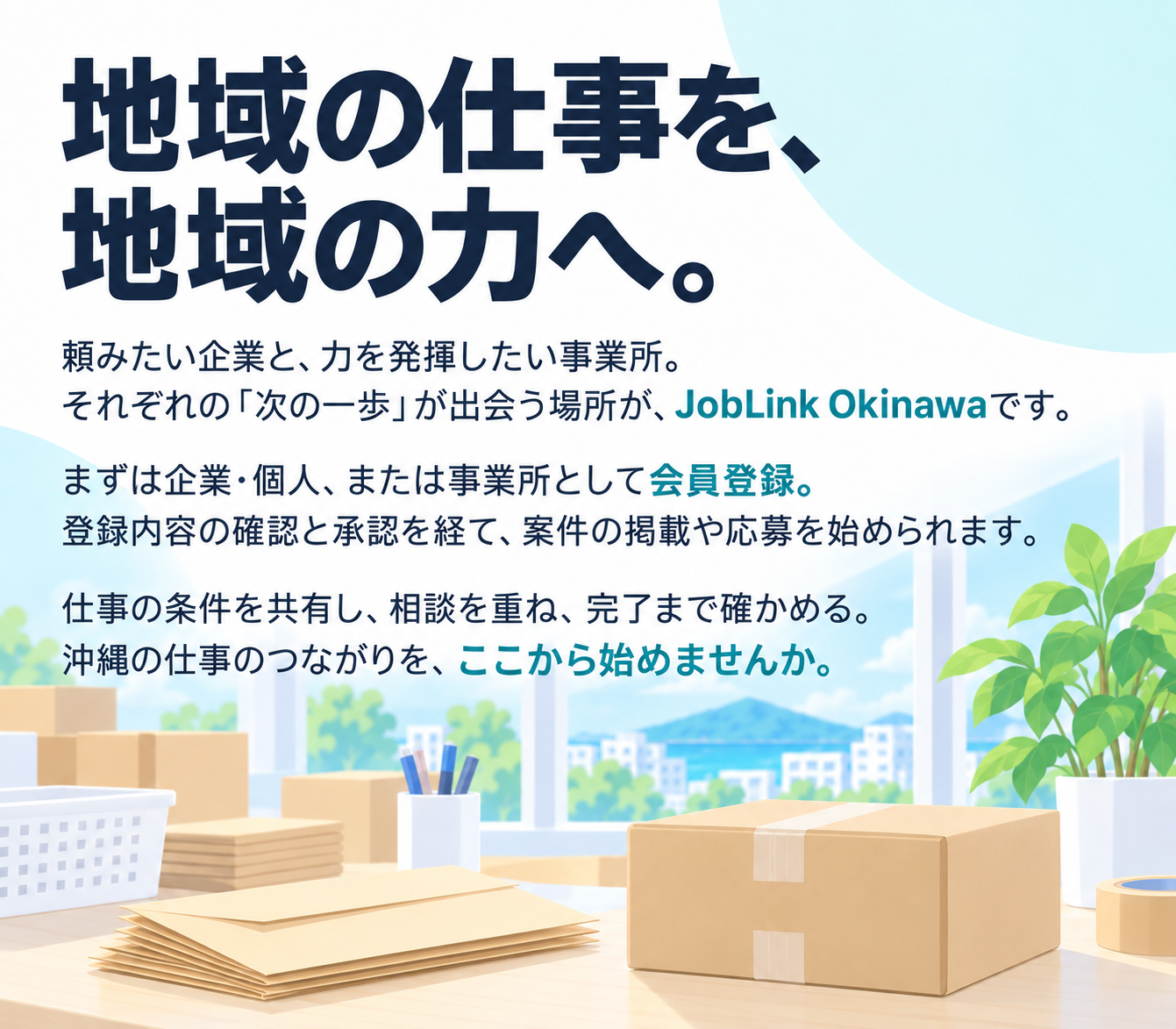 地域の仕事を、地域の力へ。
頼みたい企業と、力を発揮したい事業所。
それぞれの「次の一歩」が出会う場所が、JobLink Okinawaです。
まずは企業・個人、または事業所として会員登録。登録内容の確認と承認を経て、案件の掲載や応募を始められます。
仕事の条件を共有し、相談を重ね、完了まで確かめる。沖縄の仕事のつながりを、ここから始めませんか。